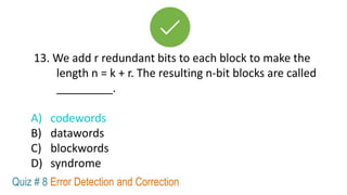 13. We add r redundant bits to each block to make the
length n = k + r. The resulting n-bit blocks are called
_________.
A) codewords
B) datawords
C) blockwords
D) syndrome
Quiz # 8 Error Detection and Correction
 