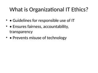 What is Organizational IT Ethics?
• • Guidelines for responsible use of IT
• • Ensures fairness, accountability,
transparency
• • Prevents misuse of technology
 