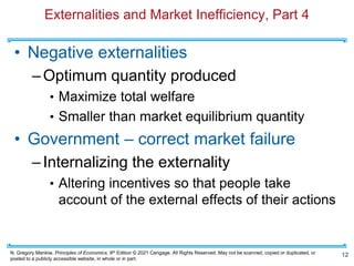 N. Gregory Mankiw, Principles of Economics, 9th Edition © 2021 Cengage. All Rights Reserved. May not be scanned, copied or duplicated, or
posted to a publicly accessible website, in whole or in part.
Externalities and Market Inefficiency, Part 4
• Negative externalities
–Optimum quantity produced
• Maximize total welfare
• Smaller than market equilibrium quantity
• Government – correct market failure
–Internalizing the externality
• Altering incentives so that people take
account of the external effects of their actions
12
 