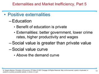 N. Gregory Mankiw, Principles of Economics, 9th Edition © 2021 Cengage. All Rights Reserved. May not be scanned, copied or duplicated, or
posted to a publicly accessible website, in whole or in part.
Externalities and Market Inefficiency, Part 5
• Positive externalities
–Education
• Benefit of education is private
• Externalities: better government, lower crime
rates, higher productivity and wages
–Social value is greater than private value
–Social value curve
• Above the demand curve
13
 