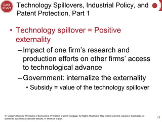 N. Gregory Mankiw, Principles of Economics, 9th Edition © 2021 Cengage. All Rights Reserved. May not be scanned, copied or duplicated, or
posted to a publicly accessible website, in whole or in part.
Technology Spillovers, Industrial Policy, and
Patent Protection, Part 1
• Technology spillover = Positive
externality
–Impact of one firm’s research and
production efforts on other firms’ access
to technological advance
–Government: internalize the externality
• Subsidy = value of the technology spillover
17
 