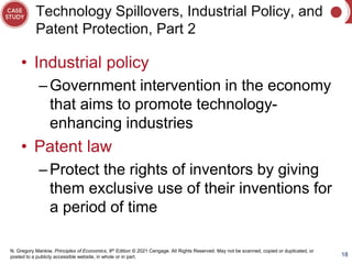 N. Gregory Mankiw, Principles of Economics, 9th Edition © 2021 Cengage. All Rights Reserved. May not be scanned, copied or duplicated, or
posted to a publicly accessible website, in whole or in part.
Technology Spillovers, Industrial Policy, and
Patent Protection, Part 2
• Industrial policy
–Government intervention in the economy
that aims to promote technology-
enhancing industries
• Patent law
–Protect the rights of inventors by giving
them exclusive use of their inventions for
a period of time
18
 