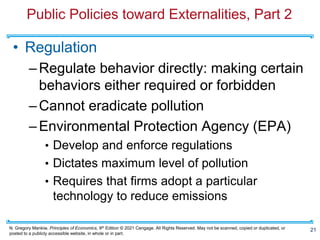 N. Gregory Mankiw, Principles of Economics, 9th Edition © 2021 Cengage. All Rights Reserved. May not be scanned, copied or duplicated, or
posted to a publicly accessible website, in whole or in part.
Public Policies toward Externalities, Part 2
• Regulation
–Regulate behavior directly: making certain
behaviors either required or forbidden
–Cannot eradicate pollution
–Environmental Protection Agency (EPA)
• Develop and enforce regulations
• Dictates maximum level of pollution
• Requires that firms adopt a particular
technology to reduce emissions
21
 
