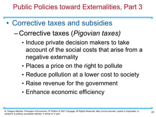 N. Gregory Mankiw, Principles of Economics, 9th Edition © 2021 Cengage. All Rights Reserved. May not be scanned, copied or duplicated, or
posted to a publicly accessible website, in whole or in part.
Public Policies toward Externalities, Part 3
• Corrective taxes and subsidies
–Corrective taxes (Pigovian taxes)
• Induce private decision makers to take
account of the social costs that arise from a
negative externality
• Places a price on the right to pollute
• Reduce pollution at a lower cost to society
• Raise revenue for the government
• Enhance economic efficiency
22
 
