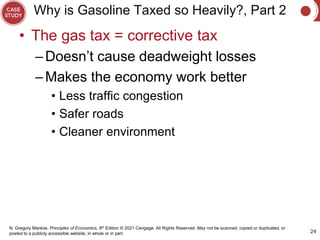 N. Gregory Mankiw, Principles of Economics, 9th Edition © 2021 Cengage. All Rights Reserved. May not be scanned, copied or duplicated, or
posted to a publicly accessible website, in whole or in part.
Why is Gasoline Taxed so Heavily?, Part 2
• The gas tax = corrective tax
–Doesn’t cause deadweight losses
–Makes the economy work better
• Less traffic congestion
• Safer roads
• Cleaner environment
24
 