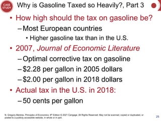 N. Gregory Mankiw, Principles of Economics, 9th Edition © 2021 Cengage. All Rights Reserved. May not be scanned, copied or duplicated, or
posted to a publicly accessible website, in whole or in part.
Why is Gasoline Taxed so Heavily?, Part 3
• How high should the tax on gasoline be?
–Most European countries
• Higher gasoline tax than in the U.S.
• 2007, Journal of Economic Literature
–Optimal corrective tax on gasoline
–$2.28 per gallon in 2005 dollars
–$2.00 per gallon in 2018 dollars
• Actual tax in the U.S. in 2018:
–50 cents per gallon
25
 