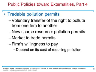 N. Gregory Mankiw, Principles of Economics, 9th Edition © 2021 Cengage. All Rights Reserved. May not be scanned, copied or duplicated, or
posted to a publicly accessible website, in whole or in part.
Public Policies toward Externalities, Part 4
• Tradable pollution permits
–Voluntary transfer of the right to pollute
from one firm to another
–New scarce resource: pollution permits
–Market to trade permits
–Firm’s willingness to pay
• Depend on its cost of reducing pollution
29
 