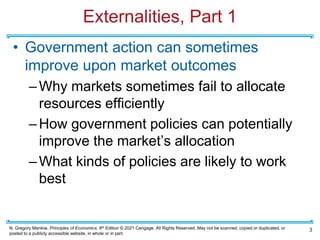 N. Gregory Mankiw, Principles of Economics, 9th Edition © 2021 Cengage. All Rights Reserved. May not be scanned, copied or duplicated, or
posted to a publicly accessible website, in whole or in part.
Externalities, Part 1
• Government action can sometimes
improve upon market outcomes
–Why markets sometimes fail to allocate
resources efficiently
–How government policies can potentially
improve the market’s allocation
–What kinds of policies are likely to work
best
3
 
