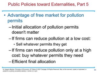 N. Gregory Mankiw, Principles of Economics, 9th Edition © 2021 Cengage. All Rights Reserved. May not be scanned, copied or duplicated, or
posted to a publicly accessible website, in whole or in part.
Public Policies toward Externalities, Part 5
• Advantage of free market for pollution
permits
–Initial allocation of pollution permits
doesn't matter
–If firms can reduce pollution at a low cost:
• Sell whatever permits they get
–If firms can reduce pollution only at a high
cost: buy whatever permits they need
–Efficient final allocation
30
 