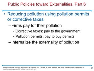N. Gregory Mankiw, Principles of Economics, 9th Edition © 2021 Cengage. All Rights Reserved. May not be scanned, copied or duplicated, or
posted to a publicly accessible website, in whole or in part.
Public Policies toward Externalities, Part 6
• Reducing pollution using pollution permits
or corrective taxes
–Firms pay for their pollution
• Corrective taxes: pay to the government
• Pollution permits: pay to buy permits
–Internalize the externality of pollution
31
 