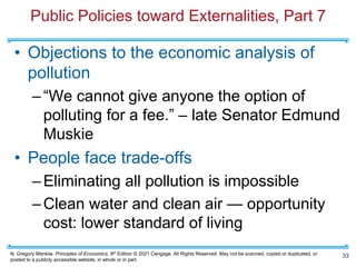 N. Gregory Mankiw, Principles of Economics, 9th Edition © 2021 Cengage. All Rights Reserved. May not be scanned, copied or duplicated, or
posted to a publicly accessible website, in whole or in part.
Public Policies toward Externalities, Part 7
• Objections to the economic analysis of
pollution
–“We cannot give anyone the option of
polluting for a fee.” – late Senator Edmund
Muskie
• People face trade-offs
–Eliminating all pollution is impossible
–Clean water and clean air — opportunity
cost: lower standard of living
33
 