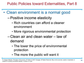N. Gregory Mankiw, Principles of Economics, 9th Edition © 2021 Cengage. All Rights Reserved. May not be scanned, copied or duplicated, or
posted to a publicly accessible website, in whole or in part.
Public Policies toward Externalities, Part 8
• Clean environment is a normal good
–Positive income elasticity
• Rich countries can afford a cleaner
environment
• More rigorous environmental protection
–Clean air and clean water – law of
demand
• The lower the price of environmental
protection
• The more the public will want it
34
 