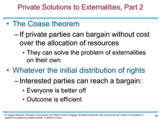 N. Gregory Mankiw, Principles of Economics, 9th Edition © 2021 Cengage. All Rights Reserved. May not be scanned, copied or duplicated, or
posted to a publicly accessible website, in whole or in part.
Private Solutions to Externalities, Part 2
• The Coase theorem
–If private parties can bargain without cost
over the allocation of resources
• They can solve the problem of externalities
on their own
• Whatever the initial distribution of rights
–Interested parties can reach a bargain:
• Everyone is better off
• Outcome is efficient
36
 