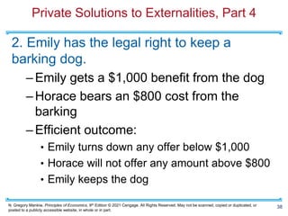 N. Gregory Mankiw, Principles of Economics, 9th Edition © 2021 Cengage. All Rights Reserved. May not be scanned, copied or duplicated, or
posted to a publicly accessible website, in whole or in part.
Private Solutions to Externalities, Part 4
2. Emily has the legal right to keep a
barking dog.
–Emily gets a $1,000 benefit from the dog
–Horace bears an $800 cost from the
barking
–Efficient outcome:
• Emily turns down any offer below $1,000
• Horace will not offer any amount above $800
• Emily keeps the dog
38
 