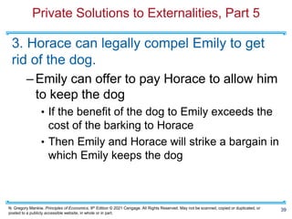 N. Gregory Mankiw, Principles of Economics, 9th Edition © 2021 Cengage. All Rights Reserved. May not be scanned, copied or duplicated, or
posted to a publicly accessible website, in whole or in part.
Private Solutions to Externalities, Part 5
3. Horace can legally compel Emily to get
rid of the dog.
–Emily can offer to pay Horace to allow him
to keep the dog
• If the benefit of the dog to Emily exceeds the
cost of the barking to Horace
• Then Emily and Horace will strike a bargain in
which Emily keeps the dog
39
 