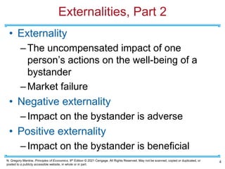 N. Gregory Mankiw, Principles of Economics, 9th Edition © 2021 Cengage. All Rights Reserved. May not be scanned, copied or duplicated, or
posted to a publicly accessible website, in whole or in part.
Externalities, Part 2
• Externality
–The uncompensated impact of one
person’s actions on the well-being of a
bystander
–Market failure
• Negative externality
–Impact on the bystander is adverse
• Positive externality
–Impact on the bystander is beneficial
4
 