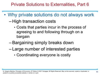 N. Gregory Mankiw, Principles of Economics, 9th Edition © 2021 Cengage. All Rights Reserved. May not be scanned, copied or duplicated, or
posted to a publicly accessible website, in whole or in part.
Private Solutions to Externalities, Part 6
• Why private solutions do not always work
–High transaction costs
• Costs that parties incur in the process of
agreeing to and following through on a
bargain
–Bargaining simply breaks down
–Large number of interested parties
• Coordinating everyone is costly
40
 
