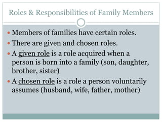 Roles & Responsibilities of Family Members

 Members of families have certain roles.
 There are given and chosen roles.
 A given role is a role acquired when a
  person is born into a family (son, daughter,
  brother, sister)
 A chosen role is a role a person voluntarily
  assumes (husband, wife, father, mother)
 
