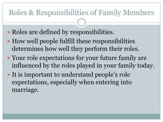 Roles & Responsibilities of Family Members

 Roles are defined by responsibilities.
 How well people fulfill these responsibilities
  determines how well they perform their roles.
 Your role expectations for your future family are
  influenced by the roles played in your family today.
 It is important to understand people’s role
  expectations, especially when entering into
  marriage.
 