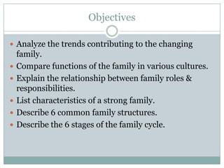Objectives

 Analyze the trends contributing to the changing
    family.
   Compare functions of the family in various cultures.
   Explain the relationship between family roles &
    responsibilities.
   List characteristics of a strong family.
   Describe 6 common family structures.
   Describe the 6 stages of the family cycle.
 