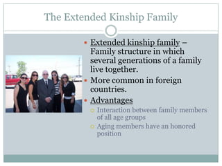 The Extended Kinship Family

        Extended kinship family –
         Family structure in which
         several generations of a family
         live together.
        More common in foreign
         countries.
        Advantages
            Interaction between family members
             of all age groups
            Aging members have an honored
             position
 