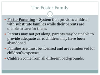 The Foster Family

 Foster Parenting – System that provides children
  with substitute families while their parents are
  unable to care for them.
 Parents may not get along, parents may be unable to
  provide adequate care, children may have been
  abandoned.
 Families are must be licensed and are reimbursed for
  children’s expenses.
 Children come from all different backgrounds.
 