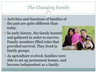 The Changing Family

 Activities and functions of families of
  the past are quite different than
  today.
 In early history, the family hunted
  and gathered in order to survive.
  Family members filled roles that
  provided survival. They lived in
  family groups.
 As agriculture evolved, families were
  able to set up permanent homes, and
  become independent as a family.
 