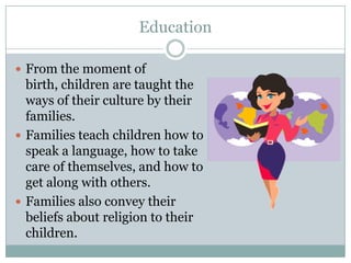 Education

 From the moment of
  birth, children are taught the
  ways of their culture by their
  families.
 Families teach children how to
  speak a language, how to take
  care of themselves, and how to
  get along with others.
 Families also convey their
  beliefs about religion to their
  children.
 