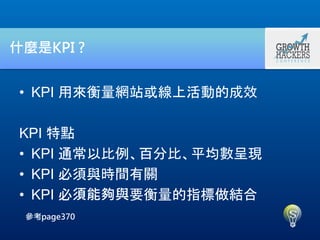 什麼是KPI ?

• KPI 用來衡量網站或線上活動的成效
KPI 特點
• KPI 通常以比例、百分比、平均數呈現
• KPI 必須與時間有關
• KPI 必須能夠與要衡量的指標做結合
參考page370

 