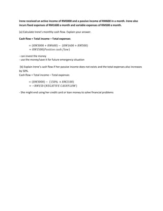 Irene received an active income of RM3000 and a passive income of RM600 in a month. Irene also
incurs fixed expenses of RM1600 a month and variable expenses of RM500 a month.
(a) Calculate Irene’s monthly cash flow. Explain your answer.
Cash flow = Total income – Total expenses
= (𝑅𝑀3000 + 𝑅𝑀600) − (𝑅𝑀1600 + 𝑅𝑀500)
= 𝑅𝑀1500(𝑃𝑜𝑠𝑖𝑡𝑖𝑣𝑒 𝑐𝑎𝑠ℎ 𝑓𝑙𝑜𝑤)
- can invest the money
- use the money/save it for future emergency situation
(b) Explain Irene’s cash flow if her passive income does not exists and the total expenses also increases
by 50%.
Cash flow = Total income – Total expenses
= (𝑅𝑀3000) − (150% × 𝑅𝑀2100)
= −𝑅𝑀150 (𝑁𝐸𝐺𝐴𝑇𝐼𝑉𝐸 𝐶𝐴𝑆𝐻𝐹𝐿𝑂𝑊)
- She might end using her credit card or loan money to solve financial problems
 