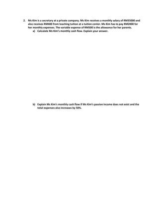 2. Ms Kim is a secretary at a private company. Ms Kim receives a monthly salary of RM35000 and
also receives RM400 from teaching tuition at a tuition center. Ms Kim has to pay RM2000 for
her monthly expenses. The variable expense of RM500 is the allowance for her parents.
a) Calculate Ms Kim’s monthly cash flow. Explain your answer.
b) Explain Ms Kim’s monthly cash flow if Ms Kim’s passive income does not exist and the
total expenses also increases by 50%.
 