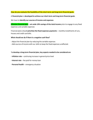 How do you evaluate the feasibility of the short-term and long-term financial goals.
A financial plan is developed to achieve our short-term and long-term financial goals.
We have to identify our sources of income and expenses
Effective financial plan – set aside 10% savings of the total income prior to engage to any fixed
expenses and variable expenses
Financial plans should prioritize the fixed expenses payments – monthly installments of cars,
houses and credit card bills.
What should we do if there is a negative cash flow?
- Adjust the financial plan by reducing the variable expenses
- Add sources of income with our skills to keep the fixed expenses unaffected.
To develop a long-term financial plan, key aspects needed to be considered are
- Inflation rate – continuing increase in general price level
- Interest rate – fee paid for money loan
- Personal health – emergency situation
 