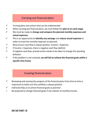  Turning plans into actions that can be implemented
 When carrying put financial plans, we must follow the plan at an early stage.
 We must be ready to change and compare the planned monthly expenses and
actual expenses.
 This is an opportunity to identify any wastage and reduce actual expenses in
order to meet the monthly expenses as planned.
 Must ensure cash flow is always positive. Income > Expenses
 If Income < Expenses, there is negative cash flow (deficit)
 If negative cash flow, prompt action needs to be taken to change the spending
behavior
 If the problem is not resolved, we will fail to achieve the financial goals within a
specific time frame.
 Reviewing and revising the progress of the financial plans from time to time is
important to make sure the cashflow is always positive
 Indirectly help us to achive financial goals as planned
 Be prepared to change financial goals if not realistic to monthly income.
OK SO FAR? :D
Carrying out financial plans
Creating financial plans
 