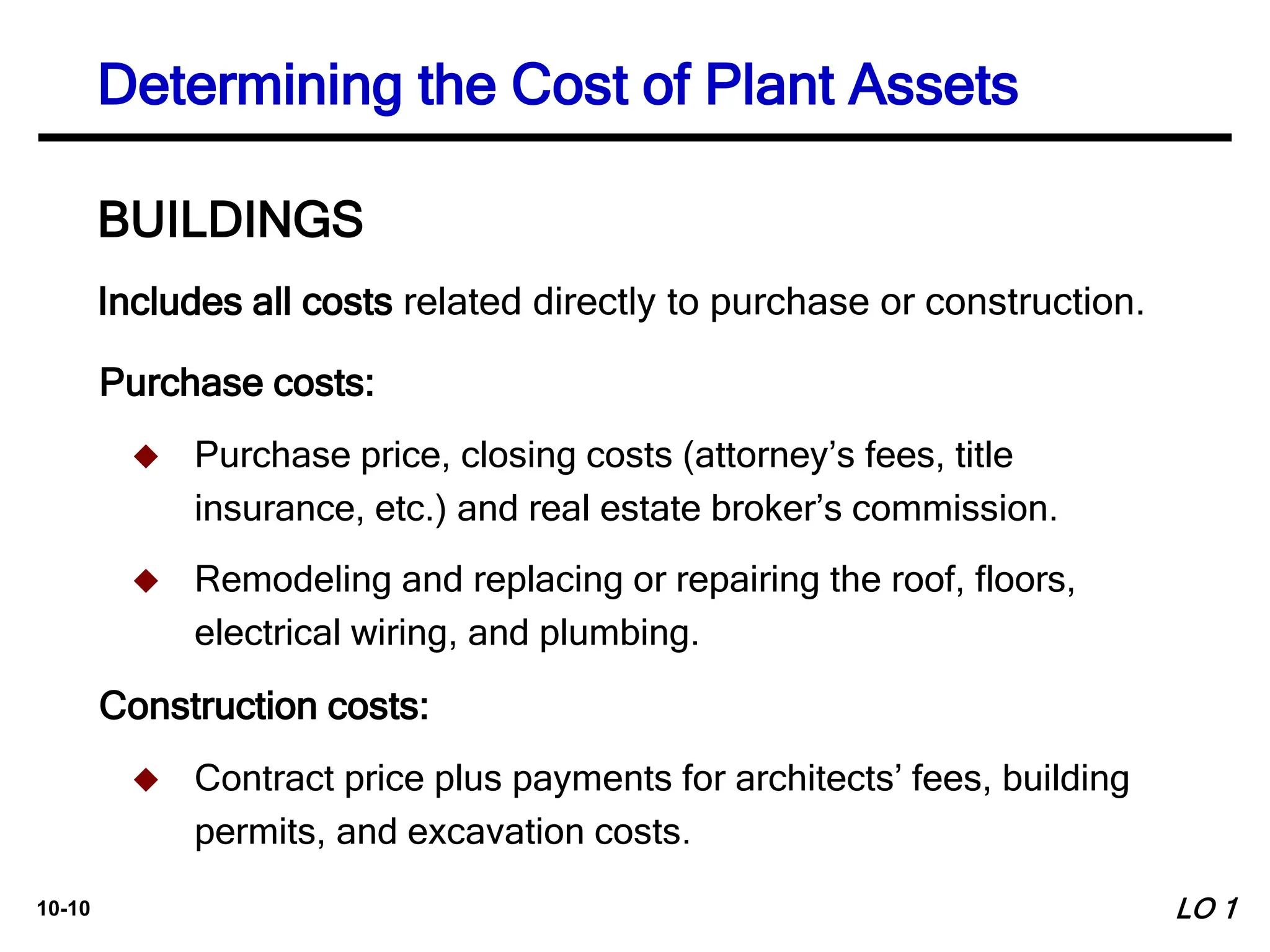 10-10
Includes all costs related directly to purchase or construction.
BUILDINGS
Purchase costs:
 Purchase price, closing costs (attorney’s fees, title
insurance, etc.) and real estate broker’s commission.
 Remodeling and replacing or repairing the roof, floors,
electrical wiring, and plumbing.
Construction costs:
 Contract price plus payments for architects’ fees, building
permits, and excavation costs.
Determining the Cost of Plant Assets
LO 1
 