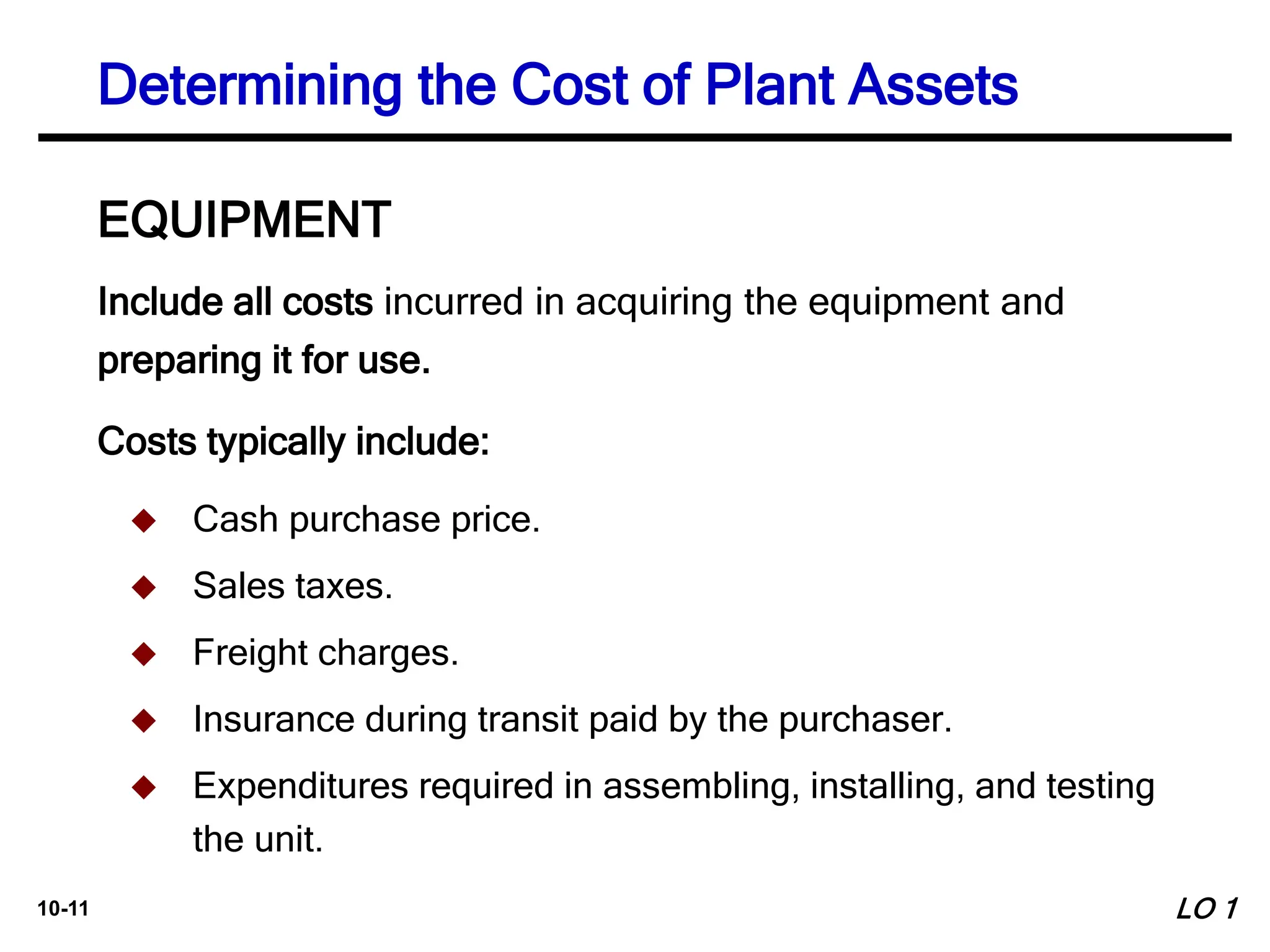 10-11
Include all costs incurred in acquiring the equipment and
preparing it for use.
Costs typically include:
EQUIPMENT
 Cash purchase price.
 Sales taxes.
 Freight charges.
 Insurance during transit paid by the purchaser.
 Expenditures required in assembling, installing, and testing
the unit.
Determining the Cost of Plant Assets
LO 1
 