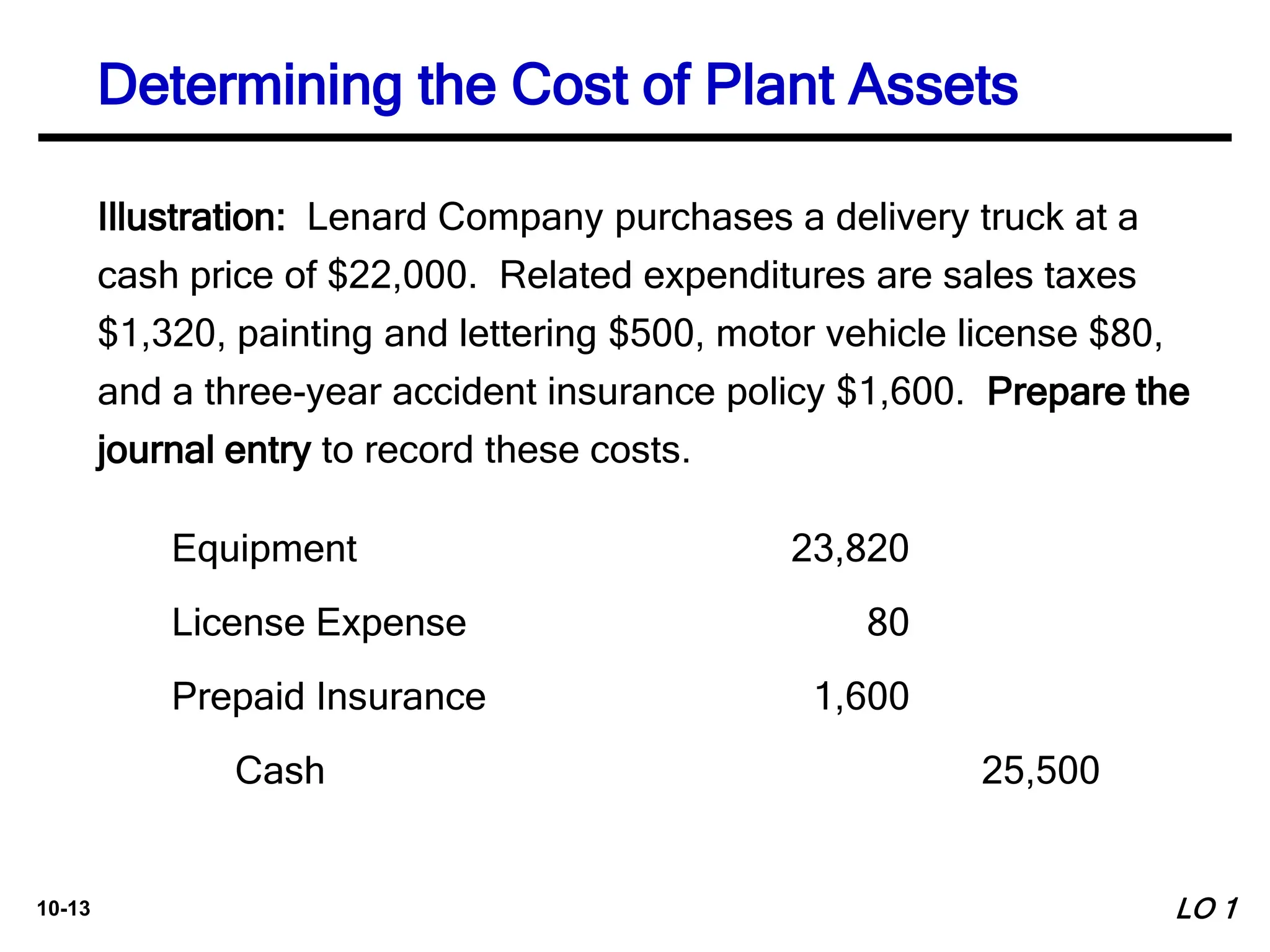10-13
Illustration: Lenard Company purchases a delivery truck at a
cash price of $22,000. Related expenditures are sales taxes
$1,320, painting and lettering $500, motor vehicle license $80,
and a three-year accident insurance policy $1,600. Prepare the
journal entry to record these costs.
Equipment 23,820
License Expense 80
Prepaid Insurance 1,600
Cash 25,500
Determining the Cost of Plant Assets
LO 1
 