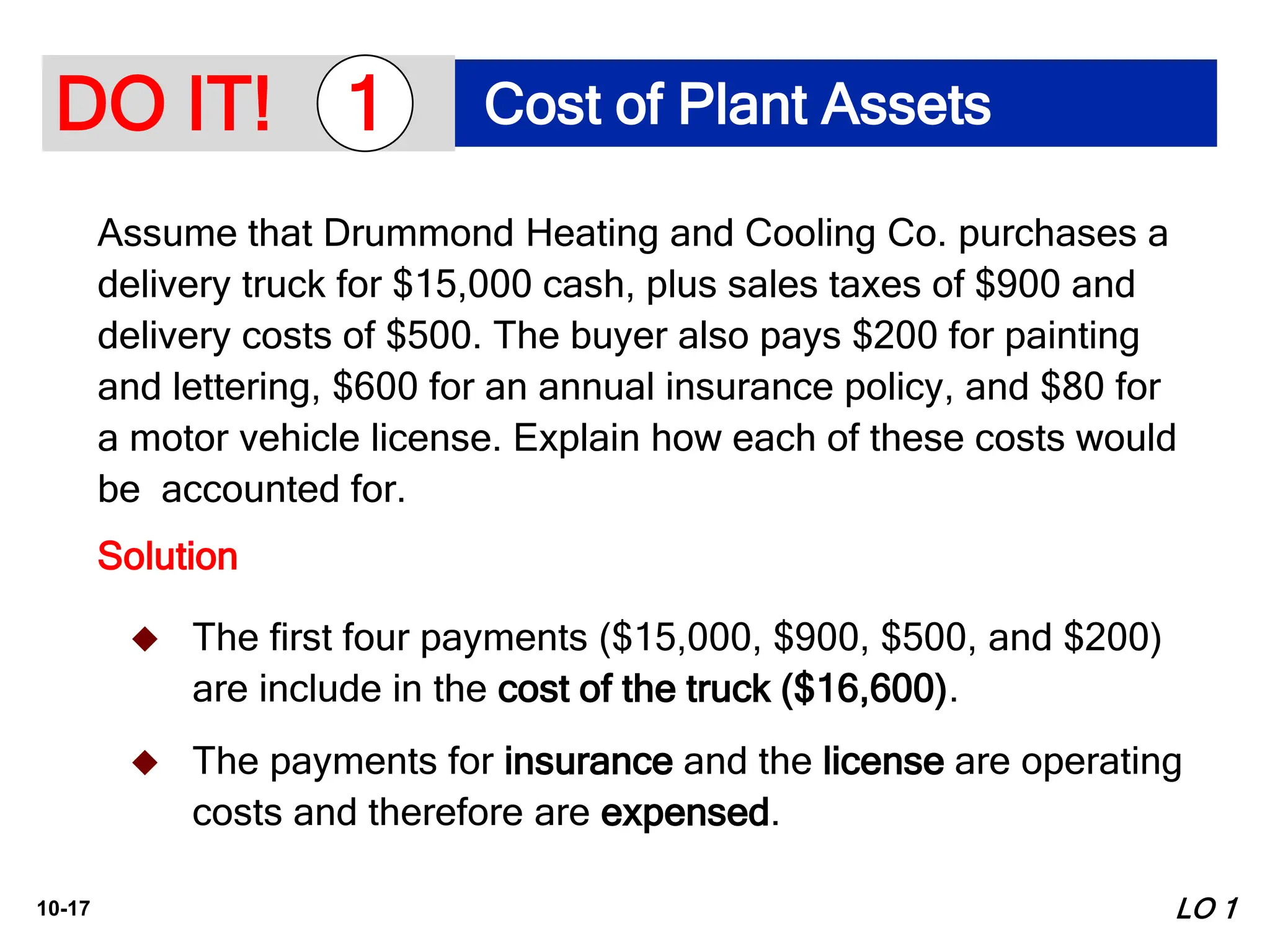 10-17
Assume that Drummond Heating and Cooling Co. purchases a
delivery truck for $15,000 cash, plus sales taxes of $900 and
delivery costs of $500. The buyer also pays $200 for painting
and lettering, $600 for an annual insurance policy, and $80 for
a motor vehicle license. Explain how each of these costs would
be accounted for.
Solution
LO 1
 The first four payments ($15,000, $900, $500, and $200)
are include in the cost of the truck ($16,600).
 The payments for insurance and the license are operating
costs and therefore are expensed.
DO IT! Cost of Plant Assets
1
 