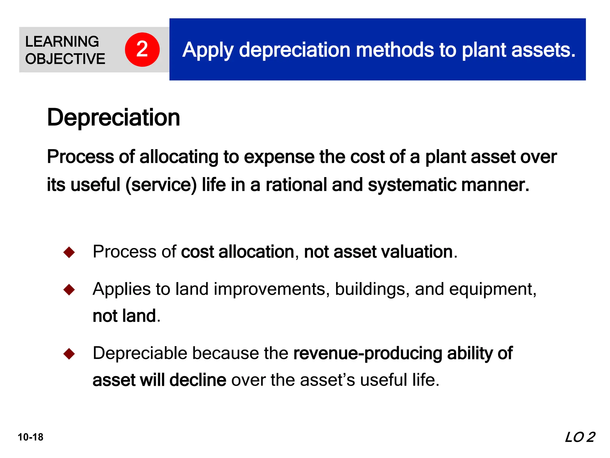 10-18
 Process of cost allocation, not asset valuation.
 Applies to land improvements, buildings, and equipment,
not land.
 Depreciable because the revenue-producing ability of
asset will decline over the asset’s useful life.
Process of allocating to expense the cost of a plant asset over
its useful (service) life in a rational and systematic manner.
Depreciation
LO 2
LEARNING
OBJECTIVE
Apply depreciation methods to plant assets.
2
 