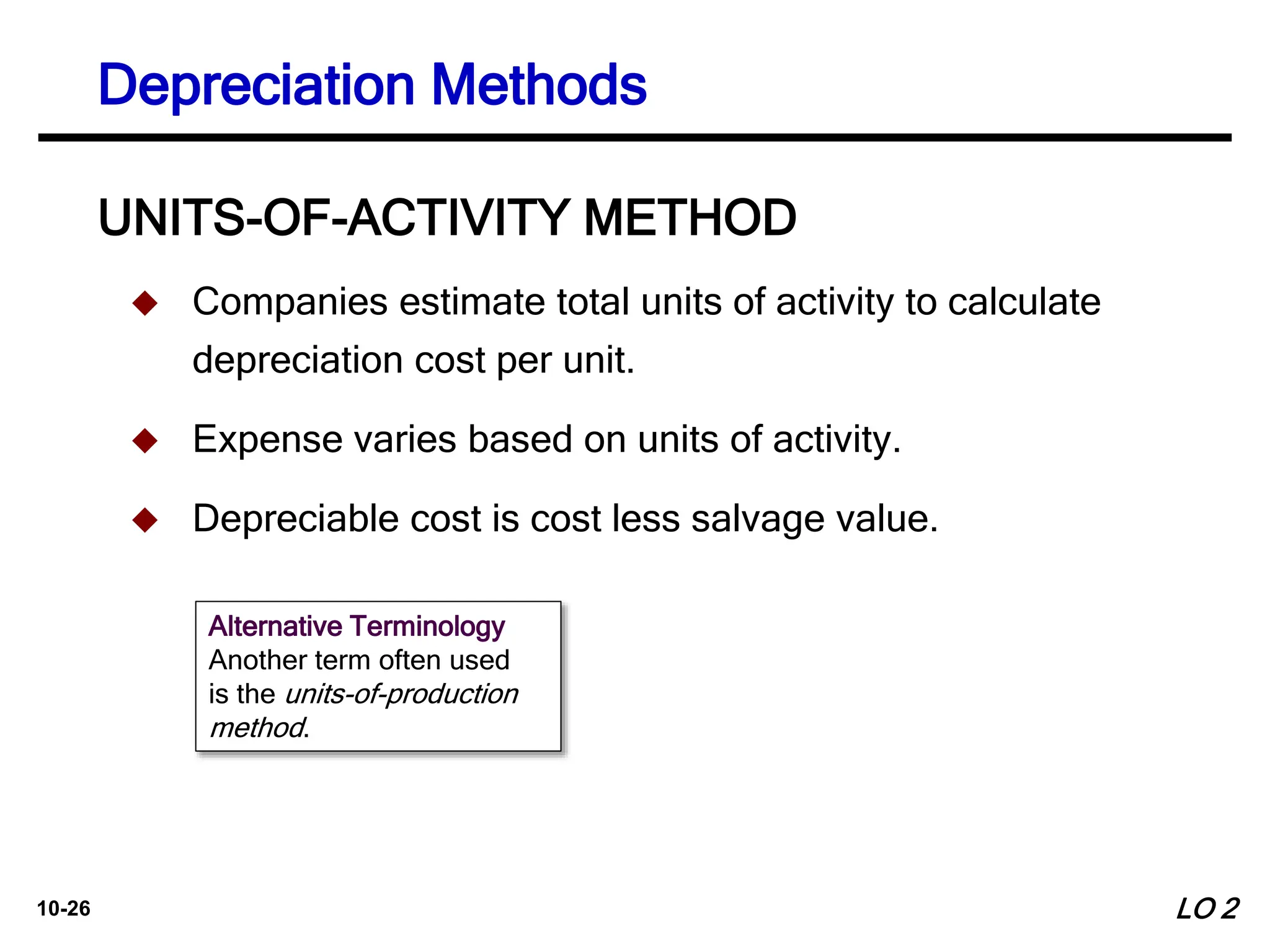 10-26
 Companies estimate total units of activity to calculate
depreciation cost per unit.
 Expense varies based on units of activity.
 Depreciable cost is cost less salvage value.
UNITS-OF-ACTIVITY METHOD
Alternative Terminology
Another term often used
is the units-of-production
method.
LO 2
Depreciation Methods
 