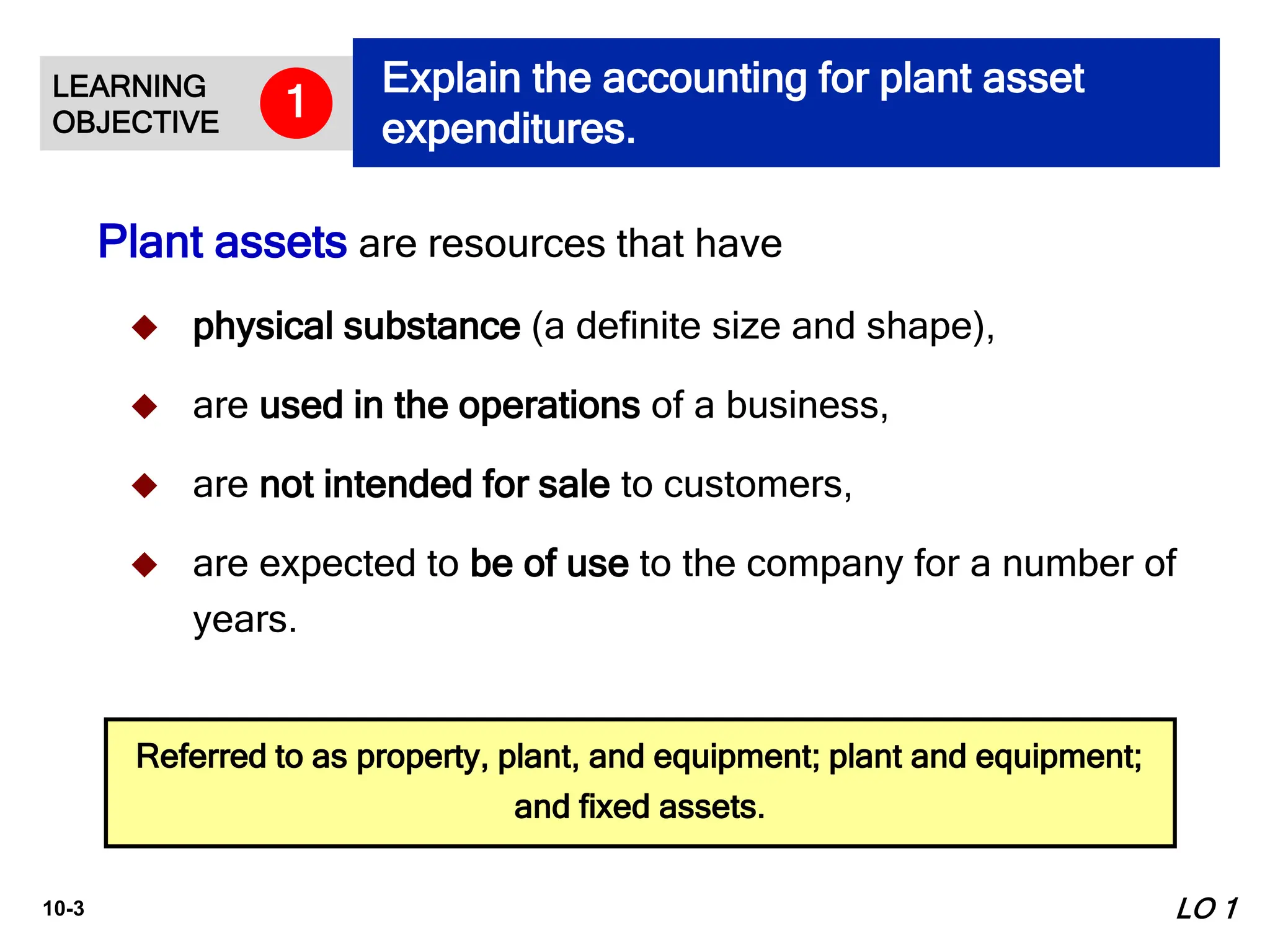 10-3
Plant assets are resources that have
 physical substance (a definite size and shape),
 are used in the operations of a business,
 are not intended for sale to customers,
 are expected to be of use to the company for a number of
years.
Referred to as property, plant, and equipment; plant and equipment;
and fixed assets.
LO 1
LEARNING
OBJECTIVE
Explain the accounting for plant asset
expenditures.
1
 