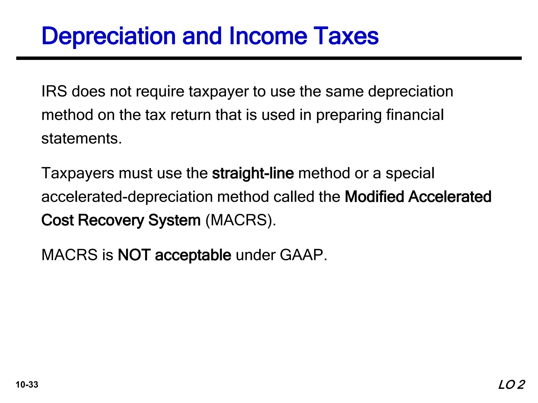 10-33
IRS does not require taxpayer to use the same depreciation
method on the tax return that is used in preparing financial
statements.
Taxpayers must use the straight-line method or a special
accelerated-depreciation method called the Modified Accelerated
Cost Recovery System (MACRS).
MACRS is NOT acceptable under GAAP.
LO 2
Depreciation and Income Taxes
 