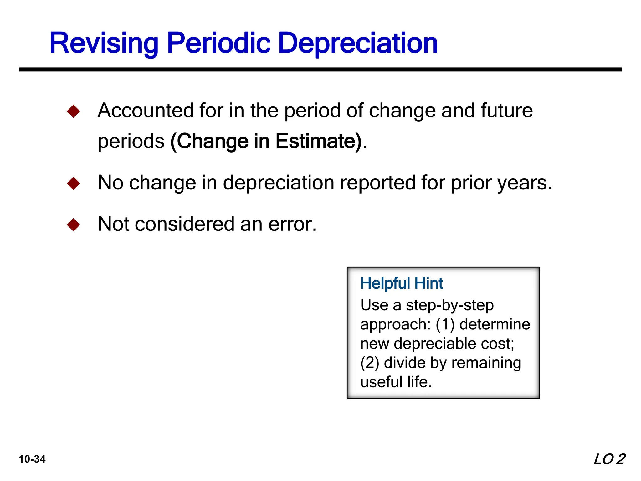 10-34
 Accounted for in the period of change and future
periods (Change in Estimate).
 No change in depreciation reported for prior years.
 Not considered an error.
LO 2
Revising Periodic Depreciation
Helpful Hint
Use a step-by-step
approach: (1) determine
new depreciable cost;
(2) divide by remaining
useful life.
 