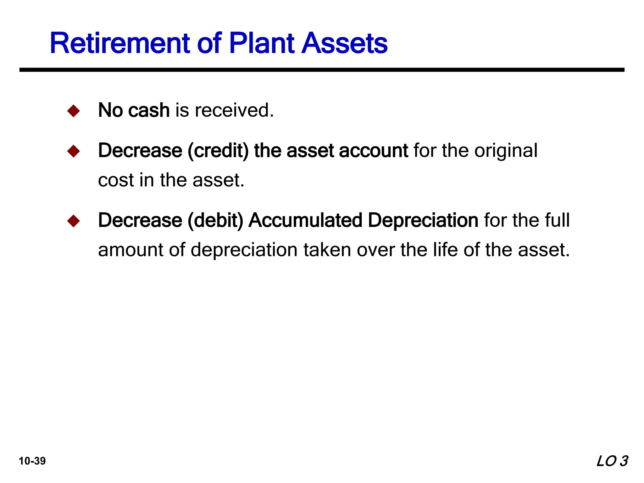 10-39
 No cash is received.
 Decrease (credit) the asset account for the original
cost in the asset.
 Decrease (debit) Accumulated Depreciation for the full
amount of depreciation taken over the life of the asset.
Retirement of Plant Assets
LO 3
 