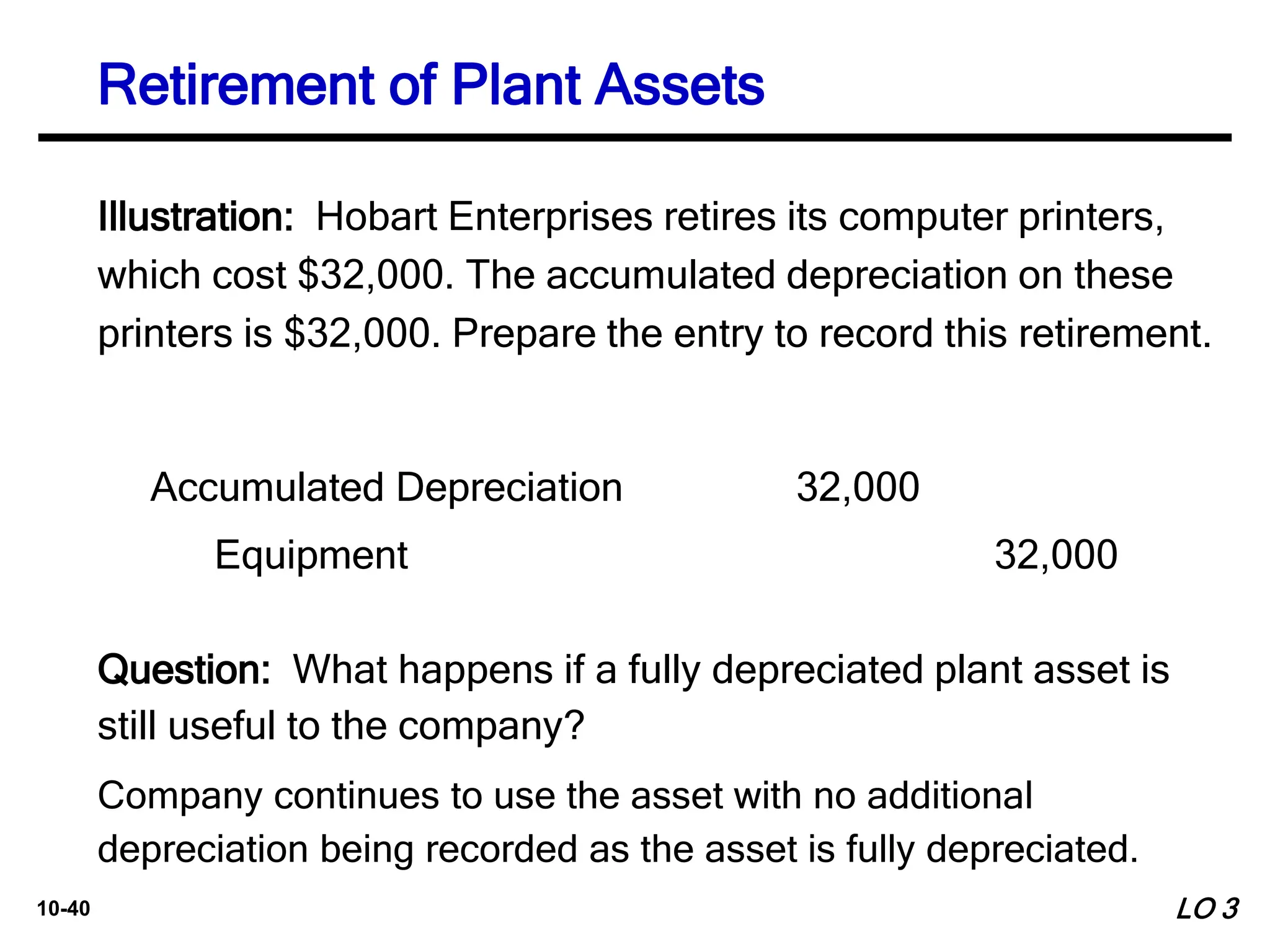 10-40
Illustration: Hobart Enterprises retires its computer printers,
which cost $32,000. The accumulated depreciation on these
printers is $32,000. Prepare the entry to record this retirement.
Accumulated Depreciation 32,000
Equipment 32,000
Question: What happens if a fully depreciated plant asset is
still useful to the company?
LO 3
Retirement of Plant Assets
Company continues to use the asset with no additional
depreciation being recorded as the asset is fully depreciated.
 
