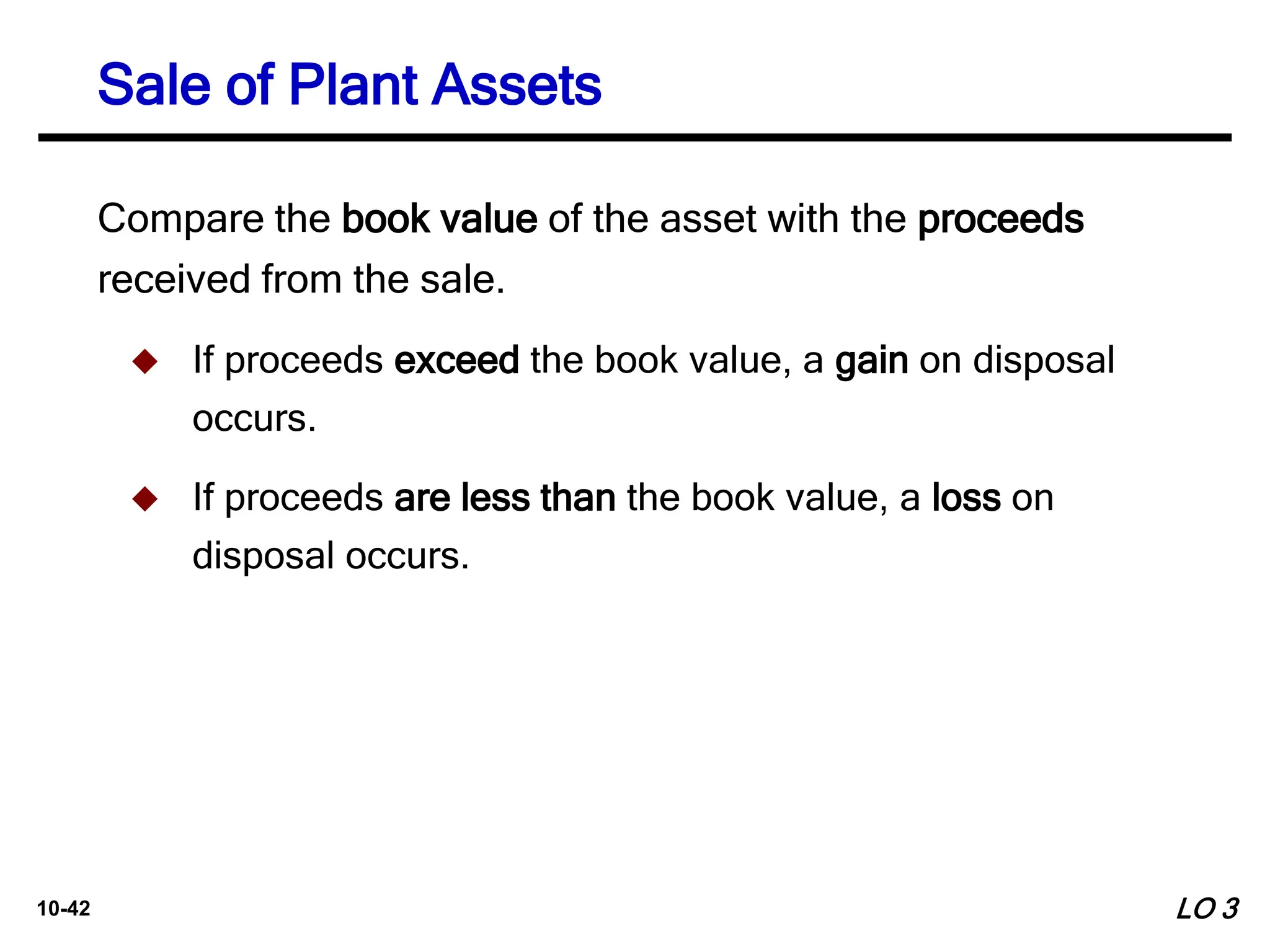 10-42
Compare the book value of the asset with the proceeds
received from the sale.
 If proceeds exceed the book value, a gain on disposal
occurs.
 If proceeds are less than the book value, a loss on
disposal occurs.
Sale of Plant Assets
LO 3
 