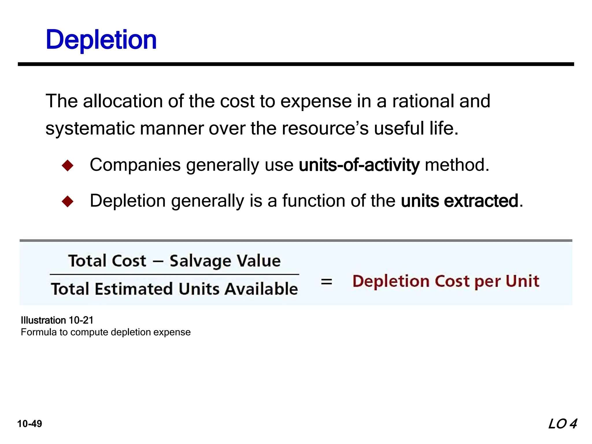10-49
Depletion
The allocation of the cost to expense in a rational and
systematic manner over the resource’s useful life.
 Companies generally use units-of-activity method.
 Depletion generally is a function of the units extracted.
LO 4
Illustration 10-21
Formula to compute depletion expense
 