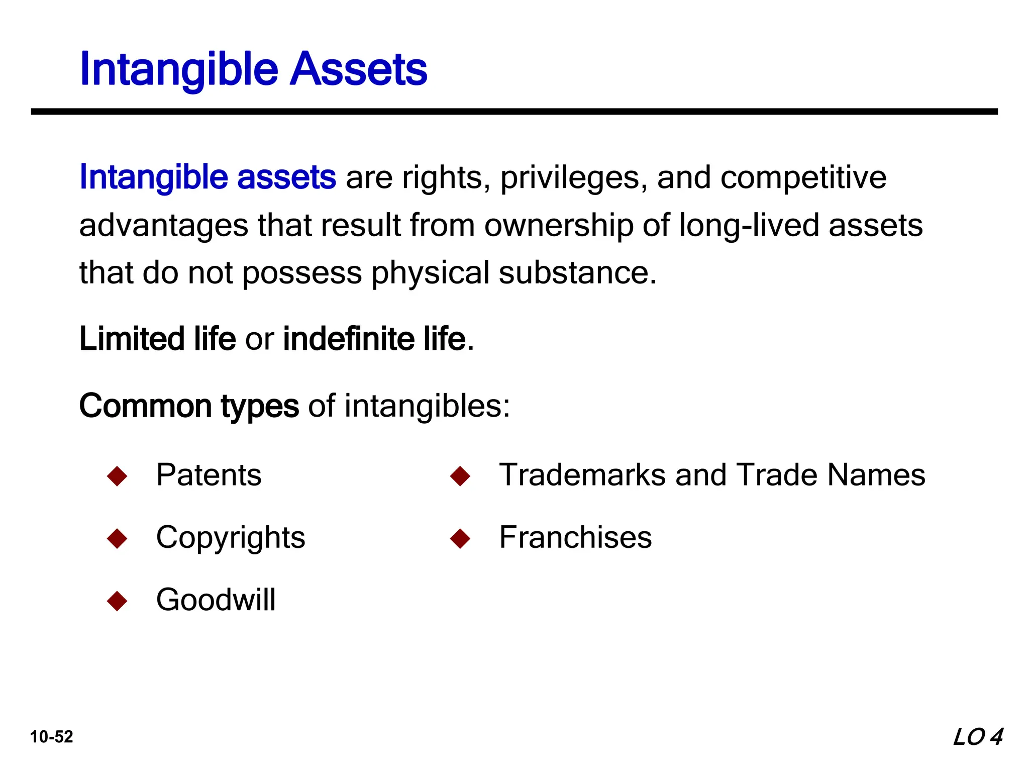 10-52
Intangible assets are rights, privileges, and competitive
advantages that result from ownership of long-lived assets
that do not possess physical substance.
 Patents
 Copyrights
 Goodwill
 Trademarks and Trade Names
 Franchises
Limited life or indefinite life.
Common types of intangibles:
Intangible Assets
LO 4
 