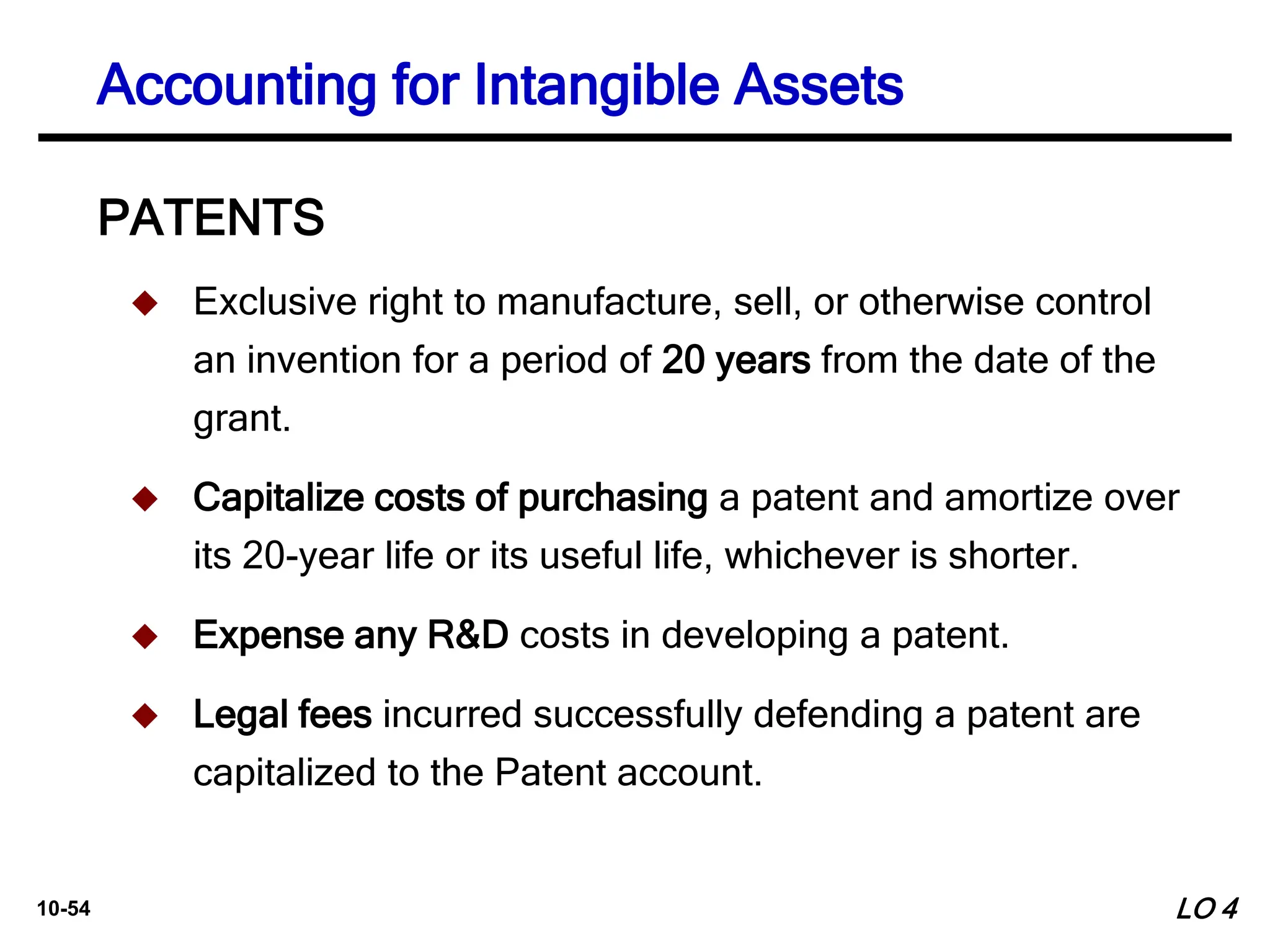 10-54
PATENTS
 Exclusive right to manufacture, sell, or otherwise control
an invention for a period of 20 years from the date of the
grant.
 Capitalize costs of purchasing a patent and amortize over
its 20-year life or its useful life, whichever is shorter.
 Expense any R&D costs in developing a patent.
 Legal fees incurred successfully defending a patent are
capitalized to the Patent account.
Accounting for Intangible Assets
LO 4
 