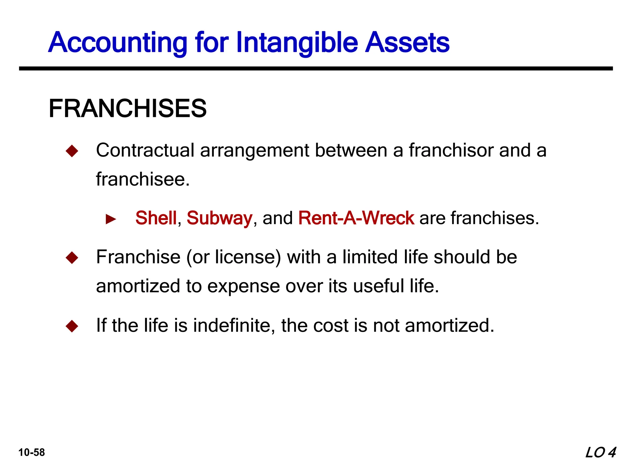 10-58
FRANCHISES
 Contractual arrangement between a franchisor and a
franchisee.
► Shell, Subway, and Rent-A-Wreck are franchises.
 Franchise (or license) with a limited life should be
amortized to expense over its useful life.
 If the life is indefinite, the cost is not amortized.
Accounting for Intangible Assets
LO 4
 