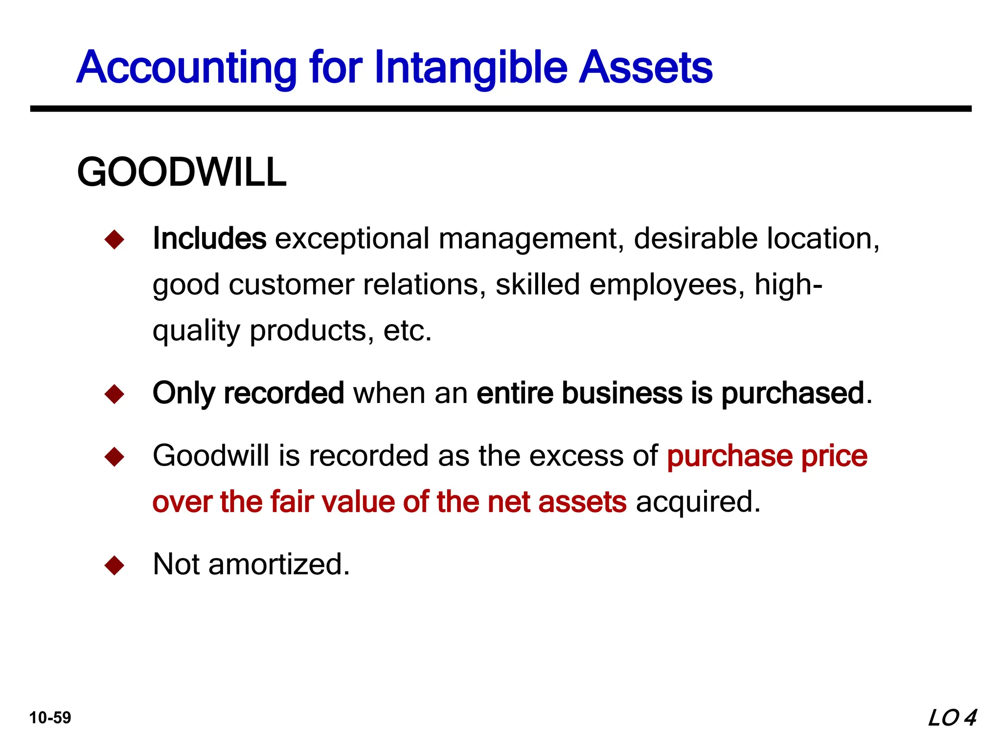 10-59
GOODWILL
 Includes exceptional management, desirable location,
good customer relations, skilled employees, high-
quality products, etc.
 Only recorded when an entire business is purchased.
 Goodwill is recorded as the excess of purchase price
over the fair value of the net assets acquired.
 Not amortized.
Accounting for Intangible Assets
LO 4
 